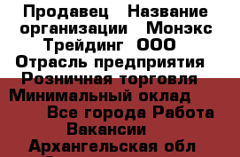 Продавец › Название организации ­ Монэкс Трейдинг, ООО › Отрасль предприятия ­ Розничная торговля › Минимальный оклад ­ 11 000 - Все города Работа » Вакансии   . Архангельская обл.,Северодвинск г.